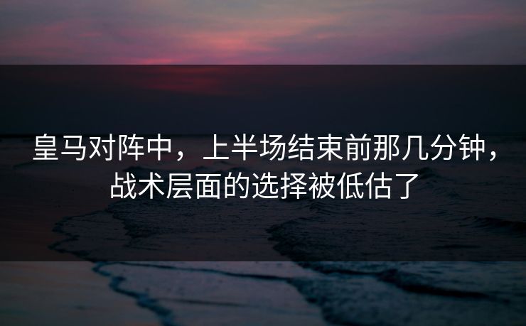 皇马对阵中，上半场结束前那几分钟，战术层面的选择被低估了