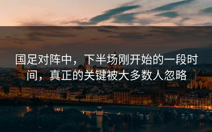 国足对阵中，下半场刚开始的一段时间，真正的关键被大多数人忽略