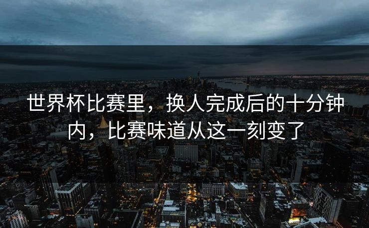 世界杯比赛里，换人完成后的十分钟内，比赛味道从这一刻变了