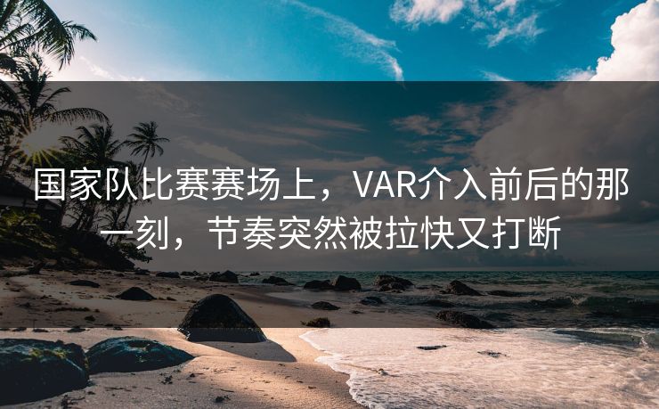 国家队比赛赛场上，VAR介入前后的那一刻，节奏突然被拉快又打断