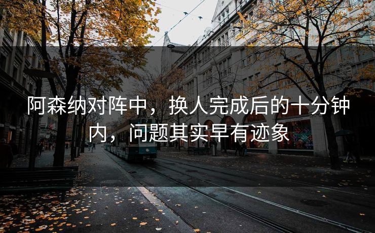阿森纳对阵中，换人完成后的十分钟内，问题其实早有迹象