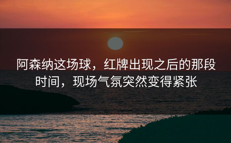 阿森纳这场球，红牌出现之后的那段时间，现场气氛突然变得紧张