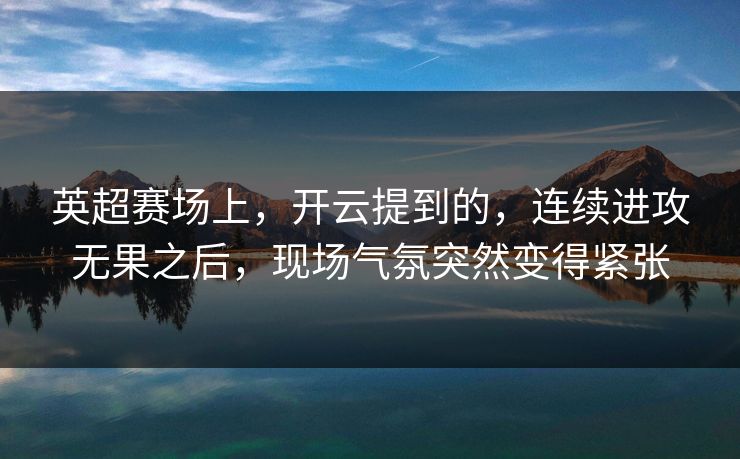 英超赛场上，开云提到的，连续进攻无果之后，现场气氛突然变得紧张