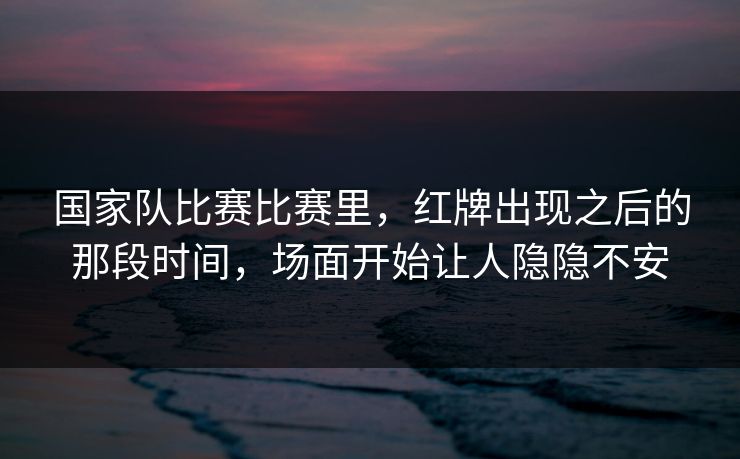 国家队比赛比赛里，红牌出现之后的那段时间，场面开始让人隐隐不安