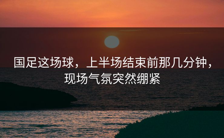 国足这场球，上半场结束前那几分钟，现场气氛突然绷紧