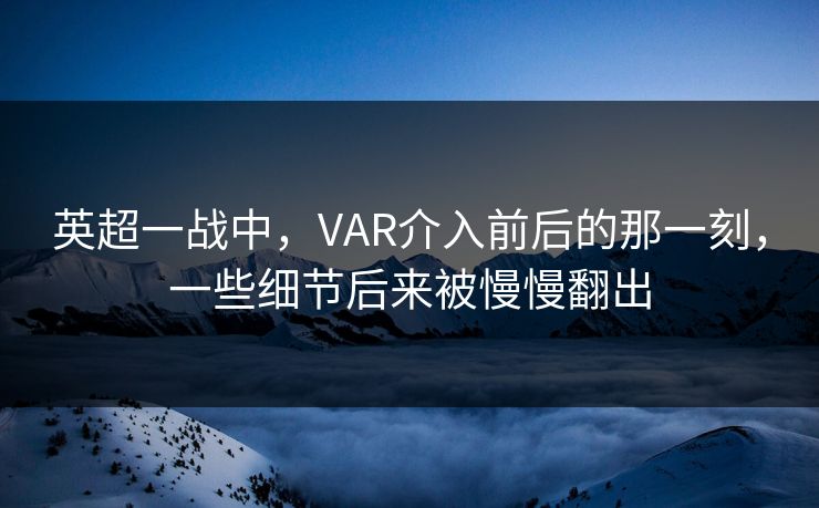 英超一战中，VAR介入前后的那一刻，一些细节后来被慢慢翻出