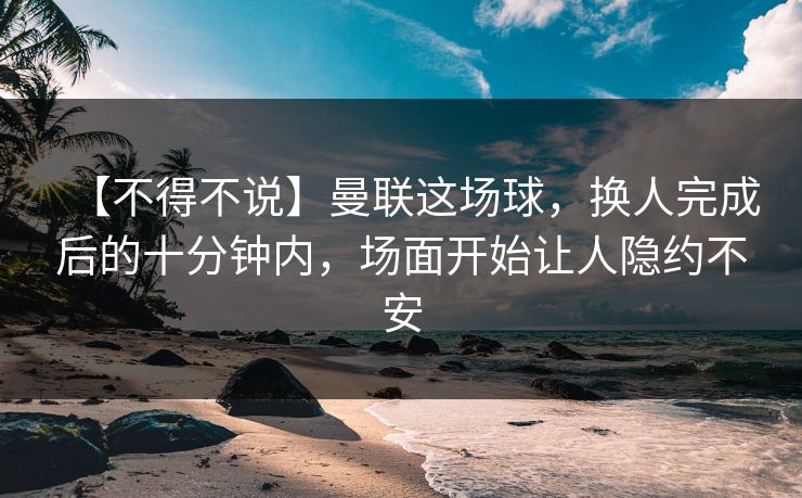 【不得不说】曼联这场球，换人完成后的十分钟内，场面开始让人隐约不安