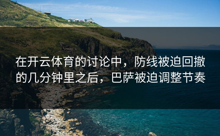 在开云体育的讨论中，防线被迫回撤的几分钟里之后，巴萨被迫调整节奏