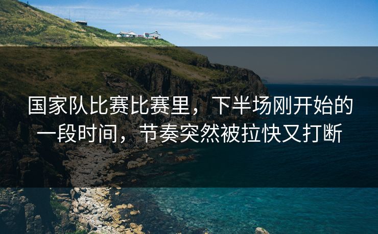 国家队比赛比赛里，下半场刚开始的一段时间，节奏突然被拉快又打断