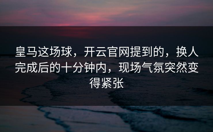 皇马这场球，开云官网提到的，换人完成后的十分钟内，现场气氛突然变得紧张