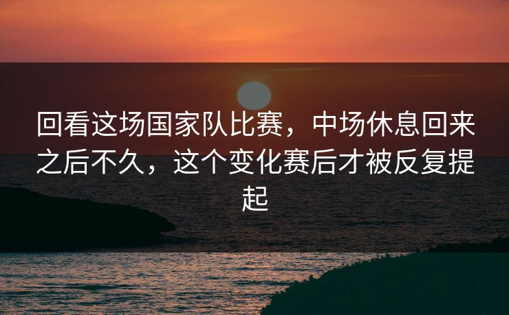 回看这场国家队比赛，中场休息回来之后不久，这个变化赛后才被反复提起