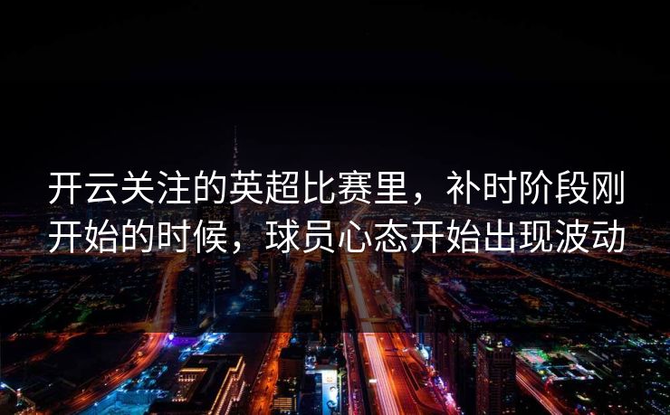 开云关注的英超比赛里，补时阶段刚开始的时候，球员心态开始出现波动