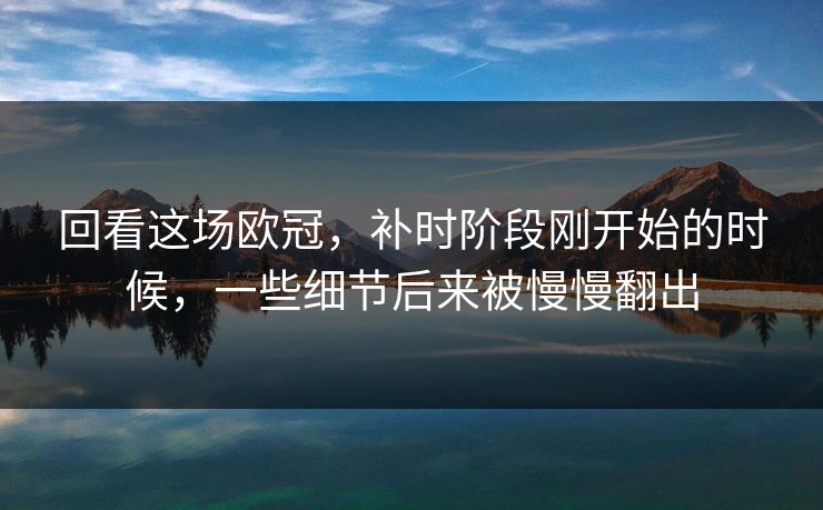 回看这场欧冠，补时阶段刚开始的时候，一些细节后来被慢慢翻出