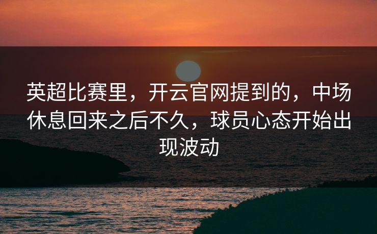 英超比赛里，开云官网提到的，中场休息回来之后不久，球员心态开始出现波动