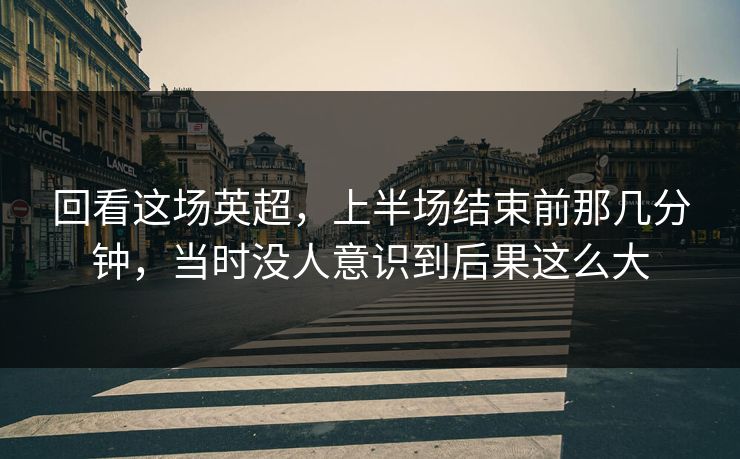 回看这场英超，上半场结束前那几分钟，当时没人意识到后果这么大
