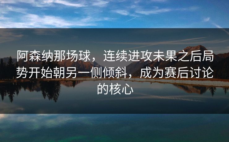 阿森纳那场球，连续进攻未果之后局势开始朝另一侧倾斜，成为赛后讨论的核心
