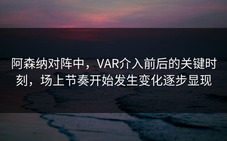 阿森纳对阵中，VAR介入前后的关键时刻，场上节奏开始发生变化逐步显现