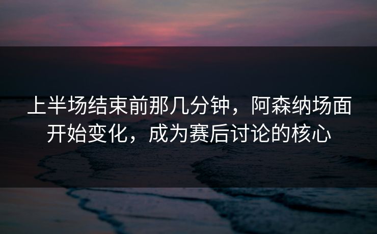 上半场结束前那几分钟，阿森纳场面开始变化，成为赛后讨论的核心