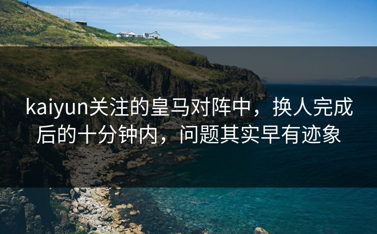 kaiyun关注的皇马对阵中，换人完成后的十分钟内，问题其实早有迹象