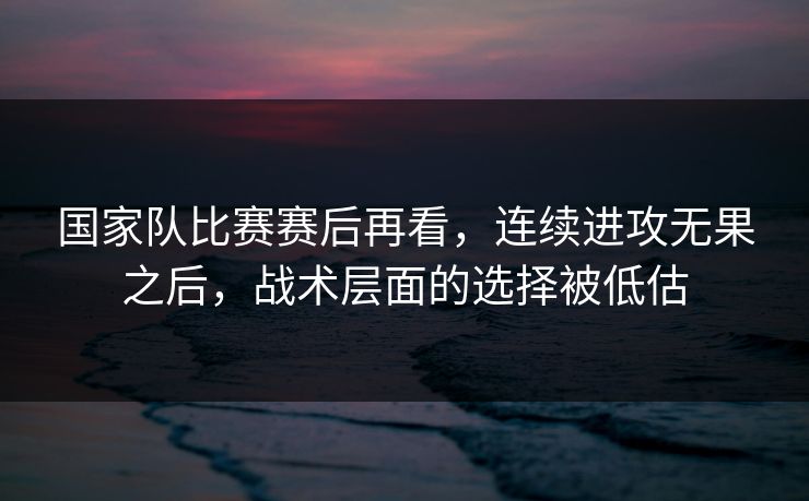 国家队比赛赛后再看，连续进攻无果之后，战术层面的选择被低估